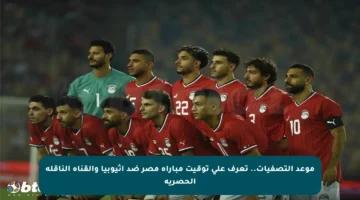 موعد التصفيات.. تعرف على توقيت مباراة مصر ضد إثيوبيا والقناة الناقلة الحصرية